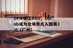 开云平台-DFM碾压BRO，Doinb成为全场焦点入围赛3:0（广州）